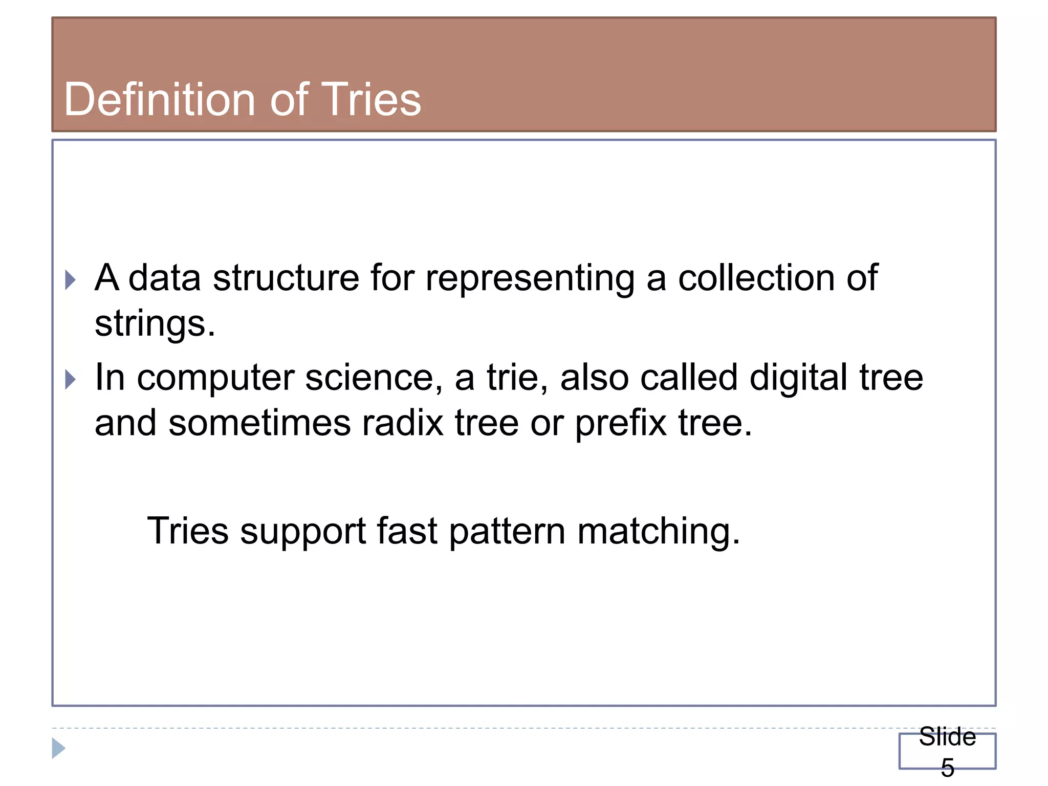 Definition of Tries
 A data structure for representing a collection of
strings.
 In computer science, a trie, also called digital tree
and sometimes radix tree or prefix tree.
Tries support fast pattern matching.
Slide
5
 