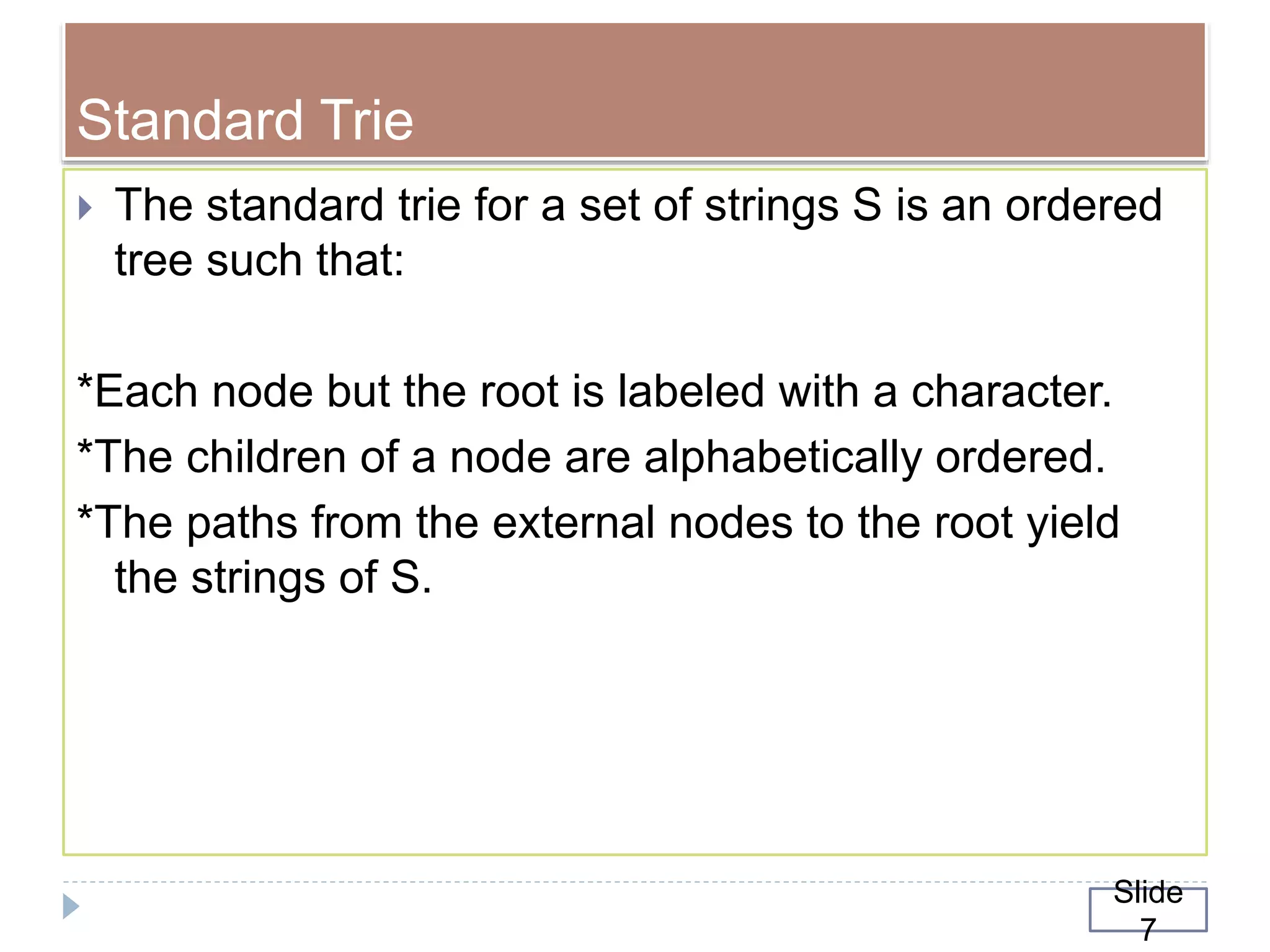 Standard Trie
 The standard trie for a set of strings S is an ordered
tree such that:
*Each node but the root is labeled with a character.
*The children of a node are alphabetically ordered.
*The paths from the external nodes to the root yield
the strings of S.
Slide
7
 