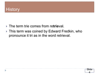 History
 The term trie comes from retrieval.
 This term was coined by Edward Fredkin, who
pronounce it tri as in the word retrieval.
Slide
4
 