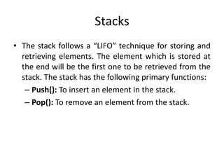 Stacks
• The stack follows a “LIFO” technique for storing and
retrieving elements. The element which is stored at
the end will be the first one to be retrieved from the
stack. The stack has the following primary functions:
– Push(): To insert an element in the stack.
– Pop(): To remove an element from the stack.
 