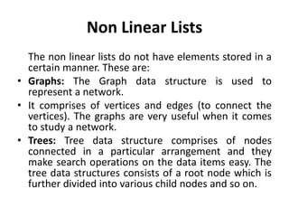 Non Linear Lists
The non linear lists do not have elements stored in a
certain manner. These are:
• Graphs: The Graph data structure is used to
represent a network.
• It comprises of vertices and edges (to connect the
vertices). The graphs are very useful when it comes
to study a network.
• Trees: Tree data structure comprises of nodes
connected in a particular arrangement and they
make search operations on the data items easy. The
tree data structures consists of a root node which is
further divided into various child nodes and so on.
 