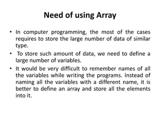 Need of using Array
• In computer programming, the most of the cases
requires to store the large number of data of similar
type.
• To store such amount of data, we need to define a
large number of variables.
• It would be very difficult to remember names of all
the variables while writing the programs. Instead of
naming all the variables with a different name, it is
better to define an array and store all the elements
into it.
 