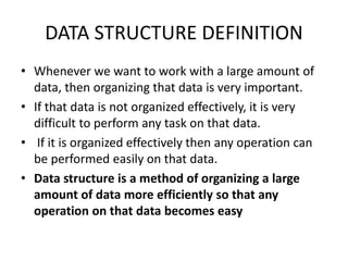 DATA STRUCTURE DEFINITION
• Whenever we want to work with a large amount of
data, then organizing that data is very important.
• If that data is not organized effectively, it is very
difficult to perform any task on that data.
• If it is organized effectively then any operation can
be performed easily on that data.
• Data structure is a method of organizing a large
amount of data more efficiently so that any
operation on that data becomes easy
 