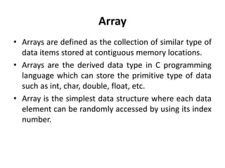 Array
• Arrays are defined as the collection of similar type of
data items stored at contiguous memory locations.
• Arrays are the derived data type in C programming
language which can store the primitive type of data
such as int, char, double, float, etc.
• Array is the simplest data structure where each data
element can be randomly accessed by using its index
number.
 