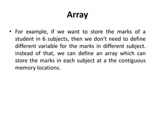 Array
• For example, if we want to store the marks of a
student in 6 subjects, then we don't need to define
different variable for the marks in different subject.
instead of that, we can define an array which can
store the marks in each subject at a the contiguous
memory locations.
 