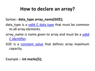 How to declare an array?
Syntax:- data_type array_name[SIZE];
data_type is a valid C data type that must be common
to all array elements.
array_name is name given to array and must be a valid
C identifier.
SIZE is a constant value that defines array maximum
capacity.
Example :- int marks[5];
 