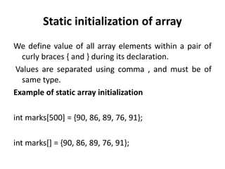 Static initialization of array
We define value of all array elements within a pair of
curly braces { and } during its declaration.
Values are separated using comma , and must be of
same type.
Example of static array initialization
int marks[500] = {90, 86, 89, 76, 91};
int marks[] = {90, 86, 89, 76, 91};
 