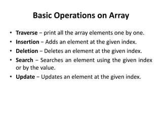 Basic Operations on Array
• Traverse − print all the array elements one by one.
• Insertion − Adds an element at the given index.
• Deletion − Deletes an element at the given index.
• Search − Searches an element using the given index
or by the value.
• Update − Updates an element at the given index.
 