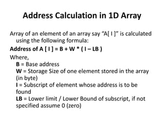 Address Calculation in 1D Array
Array of an element of an array say “A[ I ]” is calculated
using the following formula:
Address of A [ I ] = B + W * ( I – LB )
Where,
B = Base address
W = Storage Size of one element stored in the array
(in byte)
I = Subscript of element whose address is to be
found
LB = Lower limit / Lower Bound of subscript, if not
specified assume 0 (zero)
 