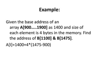 Example:
Given the base address of an
array A[900…..1900] as 1400 and size of
each element is 4 bytes in the memory. Find
the address of B[1100] & B[1475].
A[I]=1400+4*(1475-900)
 