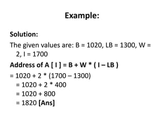 Example:
Solution:
The given values are: B = 1020, LB = 1300, W =
2, I = 1700
Address of A [ I ] = B + W * ( I – LB )
= 1020 + 2 * (1700 – 1300)
= 1020 + 2 * 400
= 1020 + 800
= 1820 [Ans]
 
