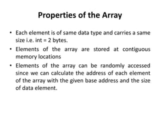 Properties of the Array
• Each element is of same data type and carries a same
size i.e. int = 2 bytes.
• Elements of the array are stored at contiguous
memory locations
• Elements of the array can be randomly accessed
since we can calculate the address of each element
of the array with the given base address and the size
of data element.
 
