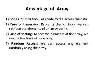Advantage of Array
1) Code Optimization: Less code to the access the data.
2) Ease of traversing: By using the for loop, we can
retrieve the elements of an array easily.
3) Ease of sorting: To sort the elements of the array, we
need a few lines of code only.
4) Random Access: We can access any element
randomly using the array.
 