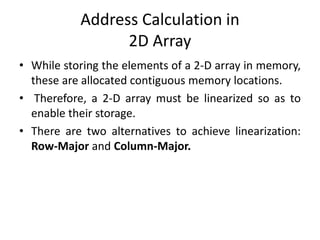Address Calculation in
2D Array
• While storing the elements of a 2-D array in memory,
these are allocated contiguous memory locations.
• Therefore, a 2-D array must be linearized so as to
enable their storage.
• There are two alternatives to achieve linearization:
Row-Major and Column-Major.
 