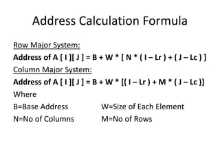 Address Calculation Formula
Row Major System:
Address of A [ I ][ J ] = B + W * [ N * ( I – Lr ) + ( J – Lc ) ]
Column Major System:
Address of A [ I ][ J ] = B + W * [( I – Lr ) + M * ( J – Lc )]
Where
B=Base Address W=Size of Each Element
N=No of Columns M=No of Rows
 
