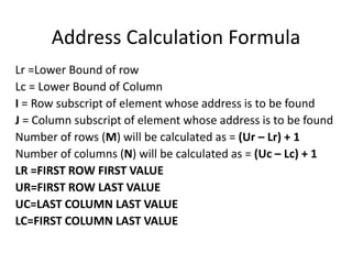 Address Calculation Formula
Lr =Lower Bound of row
Lc = Lower Bound of Column
I = Row subscript of element whose address is to be found
J = Column subscript of element whose address is to be found
Number of rows (M) will be calculated as = (Ur – Lr) + 1
Number of columns (N) will be calculated as = (Uc – Lc) + 1
LR =FIRST ROW FIRST VALUE
UR=FIRST ROW LAST VALUE
UC=LAST COLUMN LAST VALUE
LC=FIRST COLUMN LAST VALUE
 