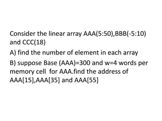 Consider the linear array AAA(5:50),BBB(-5:10)
and CCC(18)
A) find the number of element in each array
B) suppose Base (AAA)=300 and w=4 words per
memory cell for AAA.find the address of
AAA[15],AAA[35] and AAA[55]
 