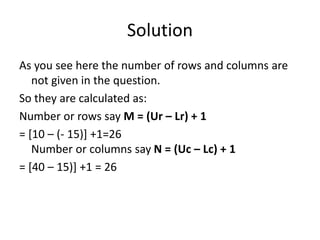 Solution
As you see here the number of rows and columns are
not given in the question.
So they are calculated as:
Number or rows say M = (Ur – Lr) + 1
= [10 – (- 15)] +1=26
Number or columns say N = (Uc – Lc) + 1
= [40 – 15)] +1 = 26
 