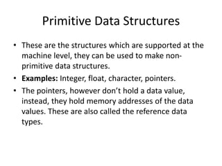 Primitive Data Structures
• These are the structures which are supported at the
machine level, they can be used to make non-
primitive data structures.
• Examples: Integer, float, character, pointers.
• The pointers, however don’t hold a data value,
instead, they hold memory addresses of the data
values. These are also called the reference data
types.
 
