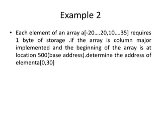 Example 2
• Each element of an array a[-20….20,10….35] requires
1 byte of storage .if the array is column major
implemented and the beginning of the array is at
location 500(base address).determine the address of
elementa[0,30]
 