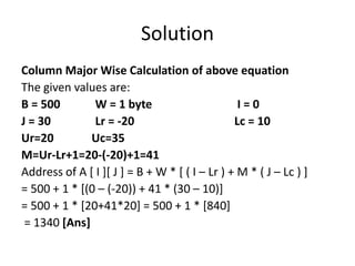 Solution
Column Major Wise Calculation of above equation
The given values are:
B = 500 W = 1 byte I = 0
J = 30 Lr = -20 Lc = 10
Ur=20 Uc=35
M=Ur-Lr+1=20-(-20)+1=41
Address of A [ I ][ J ] = B + W * [ ( I – Lr ) + M * ( J – Lc ) ]
= 500 + 1 * [(0 – (-20)) + 41 * (30 – 10)]
= 500 + 1 * [20+41*20] = 500 + 1 * [840]
= 1340 [Ans]
 