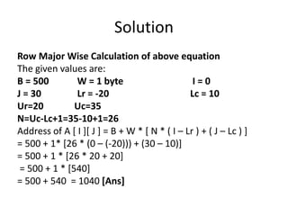 Solution
Row Major Wise Calculation of above equation
The given values are:
B = 500 W = 1 byte I = 0
J = 30 Lr = -20 Lc = 10
Ur=20 Uc=35
N=Uc-Lc+1=35-10+1=26
Address of A [ I ][ J ] = B + W * [ N * ( I – Lr ) + ( J – Lc ) ]
= 500 + 1* [26 * (0 – (-20))) + (30 – 10)]
= 500 + 1 * [26 * 20 + 20]
= 500 + 1 * [540]
= 500 + 540 = 1040 [Ans]
 