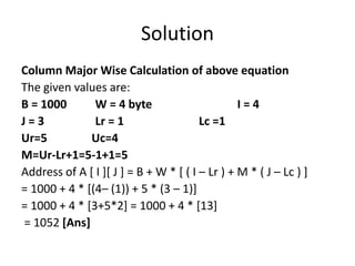 Solution
Column Major Wise Calculation of above equation
The given values are:
B = 1000 W = 4 byte I = 4
J = 3 Lr = 1 Lc =1
Ur=5 Uc=4
M=Ur-Lr+1=5-1+1=5
Address of A [ I ][ J ] = B + W * [ ( I – Lr ) + M * ( J – Lc ) ]
= 1000 + 4 * [(4– (1)) + 5 * (3 – 1)]
= 1000 + 4 * [3+5*2] = 1000 + 4 * [13]
= 1052 [Ans]
 
