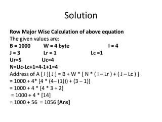 Solution
Row Major Wise Calculation of above equation
The given values are:
B = 1000 W = 4 byte I = 4
J = 3 Lr = 1 Lc =1
Ur=5 Uc=4
N=Uc-Lc+1=4-1+1=4
Address of A [ I ][ J ] = B + W * [ N * ( I – Lr ) + ( J – Lc ) ]
= 1000 + 4* [4 * (4– (1))) + (3 – 1)]
= 1000 + 4 * [4 * 3 + 2]
= 1000 + 4 * [14]
= 1000 + 56 = 1056 [Ans]
 