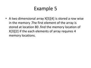 Example 5
• A two dimensional array X[5][4] is stored a row wise
in the memory .The first element of the array is
stored at location 80 .find the memory location of
X[3][2] if the each elements of array requires 4
memory locations.
 