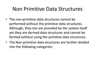 Non Primitive Data Structures
• The non-primitive data structures cannot be
performed without the primitive data structures.
Although, they too are provided by the system itself
yet they are derived data structures and cannot be
formed without using the primitive data structures.
• The Non-primitive data structures are further divided
into the following categories:
 