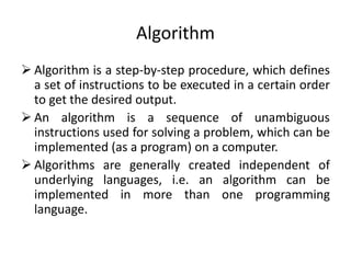 Algorithm
 Algorithm is a step-by-step procedure, which defines
a set of instructions to be executed in a certain order
to get the desired output.
 An algorithm is a sequence of unambiguous
instructions used for solving a problem, which can be
implemented (as a program) on a computer.
 Algorithms are generally created independent of
underlying languages, i.e. an algorithm can be
implemented in more than one programming
language.
 