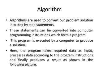 Algorithm
• Algorithms are used to convert our problem solution
into step by step statements.
• These statements can be converted into computer
programming instructions which form a program.
• This program is executed by a computer to produce
a solution.
• Here, the program takes required data as input,
processes data according to the program instructions
and finally produces a result as shown in the
following picture.
 