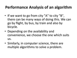 Performance Analysis of an algorithm
• If we want to go from city "A" to city "B",
there can be many ways of doing this. We can
go by flight, by bus, by train and also by
bicycle.
• Depending on the availability and
convenience, we choose the one which suits
us.
• Similarly, in computer science, there are
multiple algorithms to solve a problem.
 