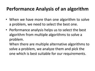 Performance Analysis of an algorithm
• When we have more than one algorithm to solve
a problem, we need to select the best one.
• Performance analysis helps us to select the best
algorithm from multiple algorithms to solve a
problem.
When there are multiple alternative algorithms to
solve a problem, we analyze them and pick the
one which is best suitable for our requirements.
 