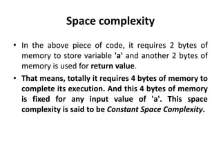 Space complexity
• In the above piece of code, it requires 2 bytes of
memory to store variable 'a' and another 2 bytes of
memory is used for return value.
• That means, totally it requires 4 bytes of memory to
complete its execution. And this 4 bytes of memory
is fixed for any input value of 'a'. This space
complexity is said to be Constant Space Complexity.
 