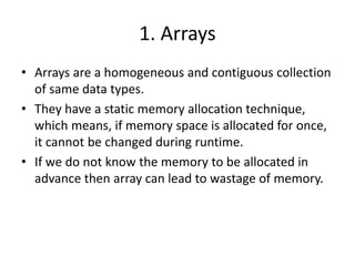 1. Arrays
• Arrays are a homogeneous and contiguous collection
of same data types.
• They have a static memory allocation technique,
which means, if memory space is allocated for once,
it cannot be changed during runtime.
• If we do not know the memory to be allocated in
advance then array can lead to wastage of memory.
 