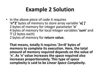 Example 2 Solution
• In the above piece of code it requires
'n*2' bytes of memory to store array variable 'a[ ]'
2 bytes of memory for integer parameter 'n'
4 bytes of memory for local integer variables 'sum' and
'i' (2 bytes each)
2 bytes of memory for return value.
That means, totally it requires '2n+8' bytes of
memory to complete its execution. Here, the total
amount of memory required depends on the value of
'n'. As 'n' value increases the space required also
increases proportionately. This type of space
complexity is said to be Linear Space Complexity.
 