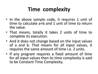 Time complexity
• In the above sample code, it requires 1 unit of
time to calculate a+b and 1 unit of time to return
the value.
• That means, totally it takes 2 units of time to
complete its execution.
• And it does not change based on the input values
of a and b. That means for all input values, it
requires the same amount of time i.e. 2 units.
• If any program requires a fixed amount of time
for all input values then its time complexity is said
to be Constant Time Complexity.
 
