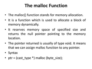 The malloc Function
• The malloc() function stands for memory allocation.
• It is a function which is used to allocate a block of
memory dynamically.
• It reserves memory space of specified size and
returns the null pointer pointing to the memory
location.
• The pointer returned is usually of type void. It means
that we can assign malloc function to any pointer.
• Syntax
• ptr = (cast_type *) malloc (byte_size);
 