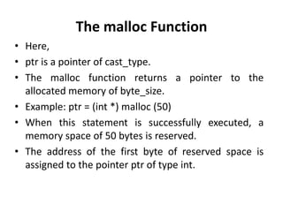 The malloc Function
• Here,
• ptr is a pointer of cast_type.
• The malloc function returns a pointer to the
allocated memory of byte_size.
• Example: ptr = (int *) malloc (50)
• When this statement is successfully executed, a
memory space of 50 bytes is reserved.
• The address of the first byte of reserved space is
assigned to the pointer ptr of type int.
 