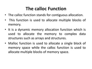 The calloc Function
• The calloc function stands for contiguous allocation.
• This function is used to allocate multiple blocks of
memory.
• It is a dynamic memory allocation function which is
used to allocate the memory to complex data
structures such as arrays and structures.
• Malloc function is used to allocate a single block of
memory space while the calloc function is used to
allocate multiple blocks of memory space.
 