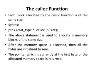 The calloc Function
• Each block allocated by the calloc function is of the
same size.
• Syntax:
• ptr = (cast_type *) calloc (n, size);
• The above statement is used to allocate n memory
blocks of the same size.
• After the memory space is allocated, then all the
bytes are initialized to zero.
• The pointer which is currently at the first byte of the
allocated memory space is returned.
 