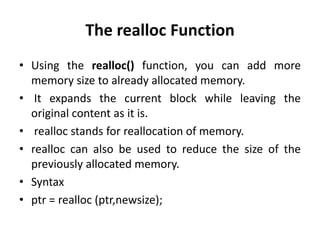 The realloc Function
• Using the realloc() function, you can add more
memory size to already allocated memory.
• It expands the current block while leaving the
original content as it is.
• realloc stands for reallocation of memory.
• realloc can also be used to reduce the size of the
previously allocated memory.
• Syntax
• ptr = realloc (ptr,newsize);
 