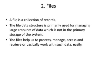 2. Files
• A file is a collection of records.
• The file data structure is primarily used for managing
large amounts of data which is not in the primary
storage of the system.
• The files help us to process, manage, access and
retrieve or basically work with such data, easily.
 