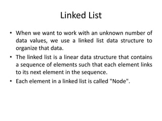 Linked List
• When we want to work with an unknown number of
data values, we use a linked list data structure to
organize that data.
• The linked list is a linear data structure that contains
a sequence of elements such that each element links
to its next element in the sequence.
• Each element in a linked list is called "Node".
 