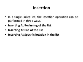 Insertion
• In a single linked list, the insertion operation can be
performed in three ways.
• Inserting At Beginning of the list
• Inserting At End of the list
• Inserting At Specific location in the list
 