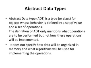 Abstract Data Types
• Abstract Data type (ADT) is a type (or class) for
objects whose behavior is defined by a set of value
and a set of operations.
The definition of ADT only mentions what operations
are to be performed but not how these operations
will be implemented.
• It does not specify how data will be organized in
memory and what algorithms will be used for
implementing the operations.
 