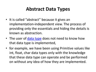 Abstract Data Types
• It is called “abstract” because it gives an
implementation-independent view. The process of
providing only the essentials and hiding the details is
known as abstraction.
• The user of data type does not need to know how
that data type is implemented,
• for example, we have been using Primitive values like
int, float, char data types only with the knowledge
that these data type can operate and be performed
on without any idea of how they are implemented.
 