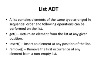 List ADT
• A list contains elements of the same type arranged in
sequential order and following operations can be
performed on the list.
• get() – Return an element from the list at any given
position.
• insert() – Insert an element at any position of the list.
• remove() – Remove the first occurrence of any
element from a non-empty list.
 