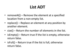List ADT
• removeAt() – Remove the element at a specified
location from a non-empty list.
• replace() – Replace an element at any position by
another element.
• size() – Return the number of elements in the list.
• isEmpty() – Return true if the list is empty, otherwise
return false.
• isFull() – Return true if the list is full, otherwise
return false.
 
